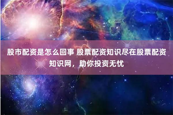 股市配资是怎么回事 股票配资知识尽在股票配资知识网，助你投资无忧