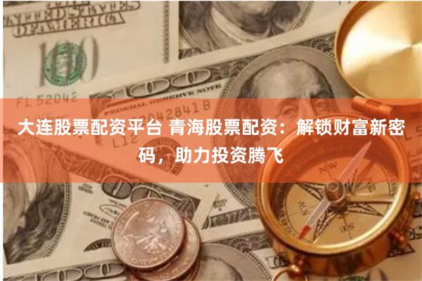 大连股票配资平台 青海股票配资：解锁财富新密码，助力投资腾飞