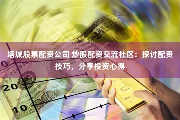 塔城股票配资公司 炒股配资交流社区：探讨配资技巧，分享投资心得