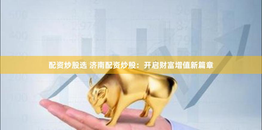 配资炒股选 济南配资炒股：开启财富增值新篇章