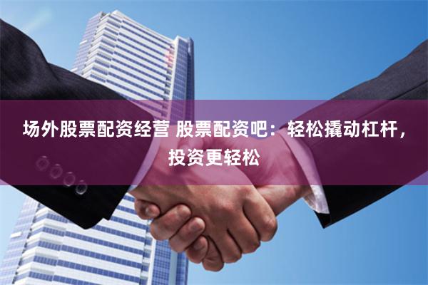 场外股票配资经营 股票配资吧：轻松撬动杠杆，投资更轻松