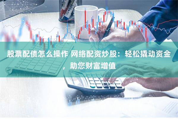 股票配债怎么操作 网络配资炒股：轻松撬动资金，助您财富增值