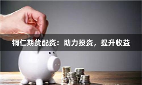 铜仁期货配资：助力投资，提升收益