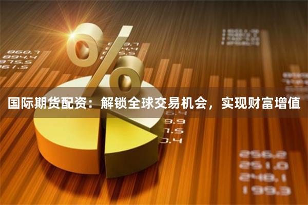 国际期货配资：解锁全球交易机会，实现财富增值