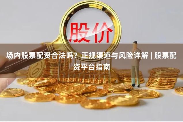 场内股票配资合法吗？正规渠道与风险详解 | 股票配资平台指南